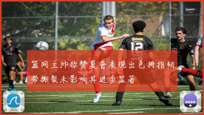 篮网主帅称赞夏普表现出色拇指韧带撕裂未影响其进步显著