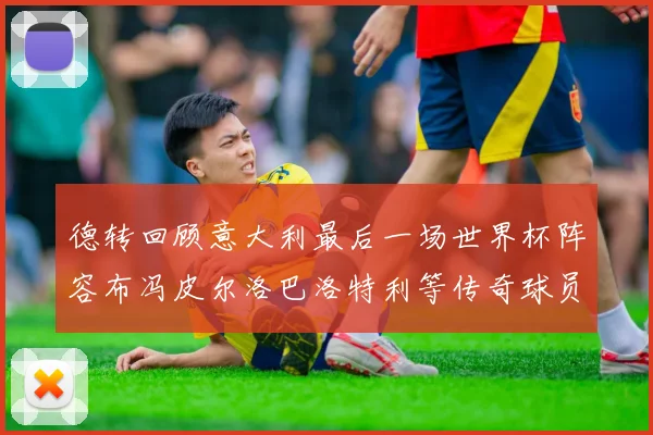 德转回顾意大利最后一场世界杯阵容布冯皮尔洛巴洛特利等传奇球员在列
