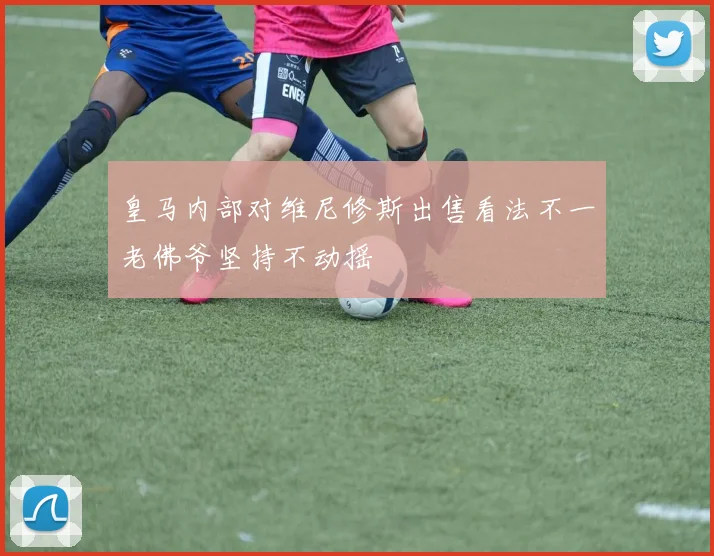 皇马内部对维尼修斯出售看法不一老佛爷坚持不动摇