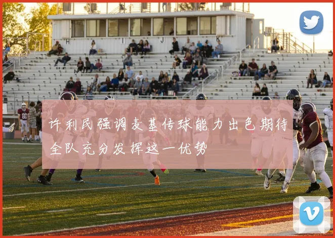 许利民强调麦基传球能力出色期待全队充分发挥这一优势