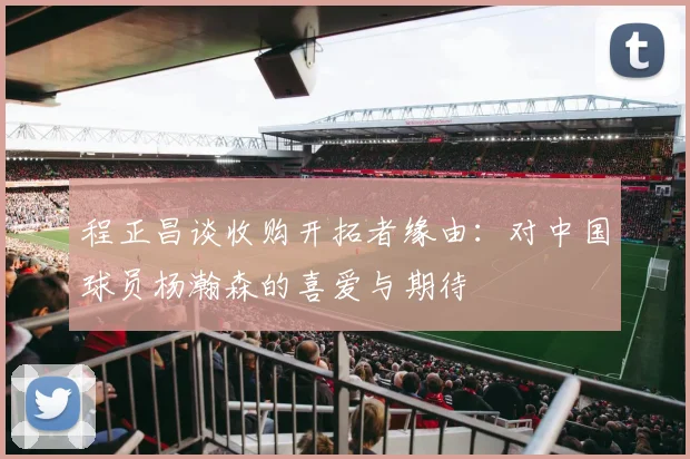 程正昌谈收购开拓者缘由：对中国球员杨瀚森的喜爱与期待