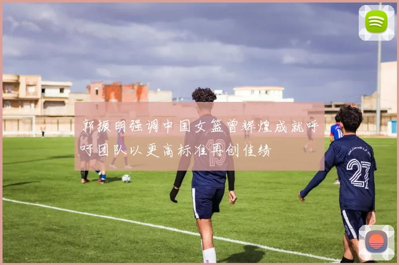 郭振明强调中国女篮曾辉煌成就呼吁团队以更高标准再创佳绩