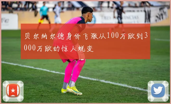 贝尔纳尔德身价飞涨从100万欧到3000万欧的惊人蜕变