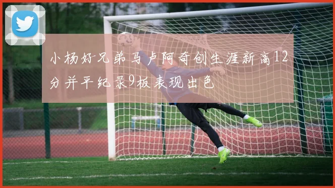 小杨好兄弟马卢阿奇创生涯新高12分并平纪录9板表现出色
