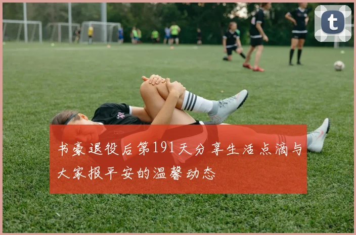 书豪退役后第191天分享生活点滴与大家报平安的温馨动态