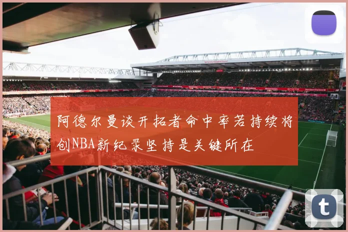 阿德尔曼谈开拓者命中率若持续将创NBA新纪录坚持是关键所在