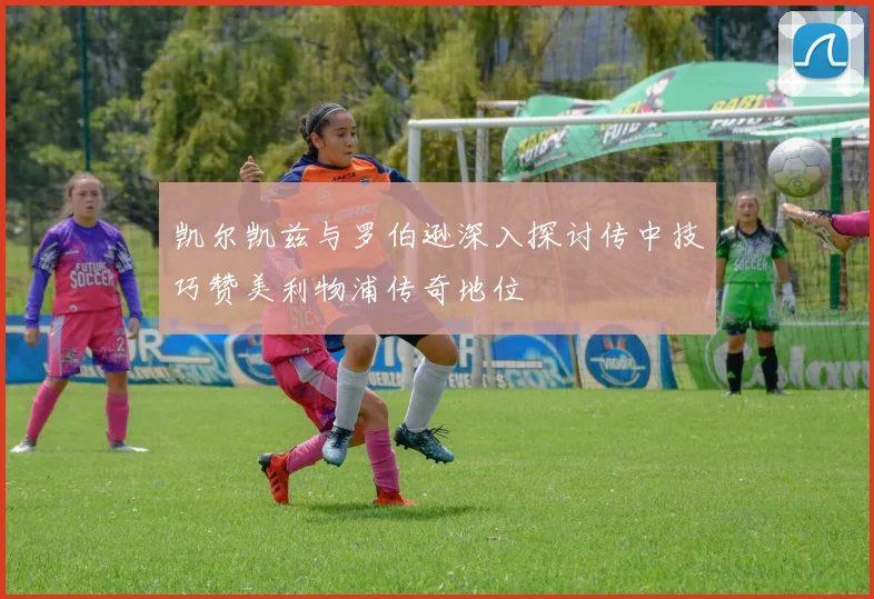 凯尔凯兹与罗伯逊深入探讨传中技巧赞美利物浦传奇地位